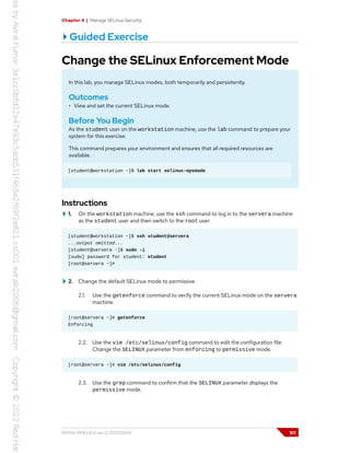 Chapter 4 | Manage SELinux Security
Guided Exercise
Change the SELinux Enforcement Mode
In this lab, you manage SELinux modes, both temporarily and persistently.
Outcomes
• View and set the current SELinux mode.
Before You Begin
As the student user on the workstation machine, use the lab command to prepare your
system for this exercise.
This command prepares your environment and ensures that all required resources are
available.
[student@workstation ~]$ lab start selinux-opsmode
Instructions
1. On the workstation machine, use the ssh command to log in to the servera machine
as the student user and then switch to the root user.
[student@workstation ~]$ ssh student@servera
...output omitted...
[student@servera ~]$ sudo -i
[sudo] password for student: student
[root@servera ~]#
2. Change the default SELinux mode to permissive.
2.1. Use the getenforce command to verify the current SELinux mode on the servera
machine.
[root@servera ~]# getenforce
Enforcing
2.2. Use the vim /etc/selinux/config command to edit the configuration file.
Change the SELINUX parameter from enforcing to permissive mode.
[root@servera ~]# vim /etc/selinux/config
2.3. Use the grep command to confirm that the SELINUX parameter displays the
permissive mode.
RH134-RHEL9.0-en-2-20220609 101
 
