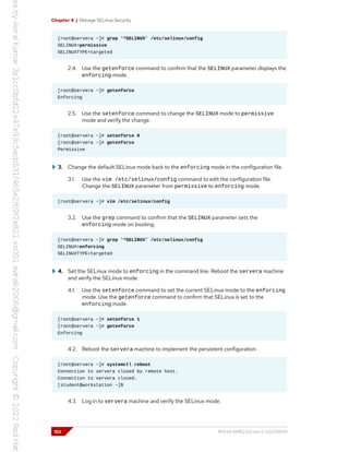 Chapter 4 | Manage SELinux Security
[root@servera ~]# grep '^SELINUX' /etc/selinux/config
SELINUX=permissive
SELINUXTYPE=targeted
2.4. Use the getenforce command to confirm that the SELINUX parameter displays the
enforcing mode.
[root@servera ~]# getenforce
Enforcing
2.5. Use the setenforce command to change the SELINUX mode to permissive
mode and verify the change.
[root@servera ~]# setenforce 0
[root@servera ~]# getenforce
Permissive
3. Change the default SELinux mode back to the enforcing mode in the configuration file.
3.1. Use the vim /etc/selinux/config command to edit the configuration file.
Change the SELINUX parameter from permissive to enforcing mode.
[root@servera ~]# vim /etc/selinux/config
3.2. Use the grep command to confirm that the SELINUX parameter sets the
enforcing mode on booting.
[root@servera ~]# grep '^SELINUX' /etc/selinux/config
SELINUX=enforcing
SELINUXTYPE=targeted
4. Set the SELinux mode to enforcing in the command line. Reboot the servera machine
and verify the SELinux mode.
4.1. Use the setenforce command to set the current SELinux mode to the enforcing
mode. Use the getenforce command to confirm that SELinux is set to the
enforcing mode.
[root@servera ~]# setenforce 1
[root@servera ~]# getenforce
Enforcing
4.2. Reboot the servera machine to implement the persistent configuration.
[root@servera ~]# systemctl reboot
Connection to servera closed by remote host.
Connection to servera closed.
[student@workstation ~]$
4.3. Log in to servera machine and verify the SELinux mode.
102 RH134-RHEL9.0-en-2-20220609
 