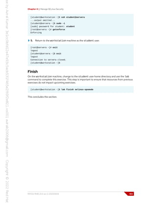 Chapter 4 | Manage SELinux Security
[student@workstation ~]$ ssh student@servera
...output omitted...
[student@servera ~]$ sudo -i
[sudo] password for student: student
[root@servera ~]# getenforce
Enforcing
5. Return to the workstation machine as the student user.
[root@servera ~]# exit
logout
[student@servera ~]$ exit
logout
Connection to servera closed.
[student@workstation ~]$
Finish
On the workstation machine, change to the student user home directory and use the lab
command to complete this exercise. This step is important to ensure that resources from previous
exercises do not impact upcoming exercises.
[student@workstation ~]$ lab finish selinux-opsmode
This concludes the section.
RH134-RHEL9.0-en-2-20220609 103
 
