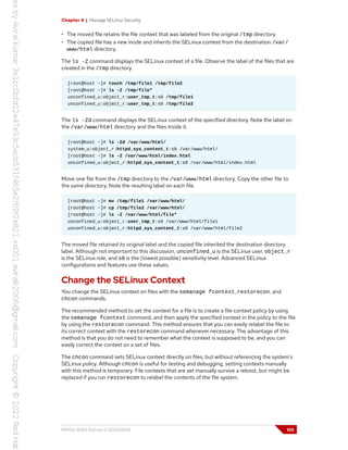 Chapter 4 | Manage SELinux Security
• The moved file retains the file context that was labeled from the original /tmp directory.
• The copied file has a new inode and inherits the SELinux context from the destination /var/
www/html directory.
The ls -Z command displays the SELinux context of a file. Observe the label of the files that are
created in the /tmp directory.
[root@host ~]# touch /tmp/file1 /tmp/file2
[root@host ~]# ls -Z /tmp/file*
unconfined_u:object_r:user_tmp_t:s0 /tmp/file1
unconfined_u:object_r:user_tmp_t:s0 /tmp/file2
The ls -Zd command displays the SELinux context of the specified directory. Note the label on
the /var/www/html directory and the files inside it.
[root@host ~]# ls -Zd /var/www/html/
system_u:object_r:httpd_sys_content_t:s0 /var/www/html/
[root@host ~]# ls -Z /var/www/html/index.html
unconfined_u:object_r:httpd_sys_content_t:s0 /var/www/html/index.html
Move one file from the /tmp directory to the /var/www/html directory. Copy the other file to
the same directory. Note the resulting label on each file.
[root@host ~]# mv /tmp/file1 /var/www/html/
[root@host ~]# cp /tmp/file2 /var/www/html/
[root@host ~]# ls -Z /var/www/html/file*
unconfined_u:object_r:user_tmp_t:s0 /var/www/html/file1
unconfined_u:object_r:httpd_sys_content_t:s0 /var/www/html/file2
The moved file retained its original label and the copied file inherited the destination directory
label. Although not important to this discussion, unconfined_u is the SELinux user, object_r
is the SELinux role, and s0 is the (lowest possible) sensitivity level. Advanced SELinux
configurations and features use these values.
Change the SELinux Context
You change the SELinux context on files with the semanage fcontext, restorecon, and
chcon commands.
The recommended method to set the context for a file is to create a file context policy by using
the semanage fcontext command, and then apply the specified context in the policy to the file
by using the restorecon command. This method ensures that you can easily relabel the file to
its correct context with the restorecon command whenever necessary. The advantage of this
method is that you do not need to remember what the context is supposed to be, and you can
easily correct the context on a set of files.
The chcon command sets SELinux context directly on files, but without referencing the system's
SELinux policy. Although chcon is useful for testing and debugging, setting contexts manually
with this method is temporary. File contexts that are set manually survive a reboot, but might be
replaced if you run restorecon to relabel the contents of the file system.
RH134-RHEL9.0-en-2-20220609 105
 