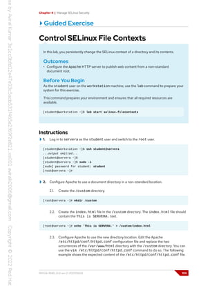 Chapter 4 | Manage SELinux Security
Guided Exercise
Control SELinux File Contexts
In this lab, you persistently change the SELinux context of a directory and its contents.
Outcomes
• Configure the Apache HTTP server to publish web content from a non-standard
document root.
Before You Begin
As the student user on the workstation machine, use the lab command to prepare your
system for this exercise.
This command prepares your environment and ensures that all required resources are
available.
[student@workstation ~]$ lab start selinux-filecontexts
Instructions
1. Log in to servera as the student user and switch to the root user.
[student@workstation ~]$ ssh student@servera
...output omitted...
[student@servera ~]$
[student@servera ~]$ sudo -i
[sudo] password for student: student
[root@servera ~]#
2. Configure Apache to use a document directory in a non-standard location.
2.1. Create the /custom directory.
[root@servera ~]# mkdir /custom
2.2. Create the index.html file in the /custom directory. The index.html file should
contain the This is SERVERA. text.
[root@servera ~]# echo 'This is SERVERA.' > /custom/index.html
2.3. Configure Apache to use the new directory location. Edit the Apache
/etc/httpd/conf/httpd.conf configuration file and replace the two
occurrences of the /var/www/html directory with the /custom directory. You can
use the vim /etc/httpd/conf/httpd.conf command to do so. The following
example shows the expected content of the /etc/httpd/conf/httpd.conf file.
RH134-RHEL9.0-en-2-20220609 109
 