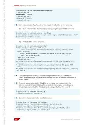 Chapter 4 | Manage SELinux Security
[root@servera ~]# cat /etc/httpd/conf/httpd.conf
...output omitted...
DocumentRoot "/custom"
...output omitted...
<Directory "/custom">
...output omitted...
3. Start and enable the Apache web service and confirm that the service is running.
3.1. Start and enable the Apache web service by using the systemctl command.
[root@servera ~]# systemctl enable --now httpd
Created symlink /etc/systemd/system/multi-user.target.wants/httpd.service → /usr/
lib/systemd/system/httpd.service.
3.2. Verify that the service is running.
[root@servera ~]# systemctl status httpd
● httpd.service - The Apache HTTP Server
Loaded: loaded (/usr/lib/systemd/system/httpd.service; enabled; vendor
preset: disabled)
Active: active (running) since Wed 2022-04-06 05:21:19 EDT; 22s ago
Docs: man:httpd.service(8)
Main PID: 1676 (httpd)
...output omitted...
Apr 06 05:21:19 servera.lab.example.com systemd[1]: Starting The Apache HTTP
Server...
Apr 06 05:21:19 servera.lab.example.com systemd[1]: Started The Apache HTTP
Server.
Apr 06 05:21:19 servera.lab.example.com httpd[1676]: Server configured, listening
on: port 80
4. Open a web browser on workstation and try to view the http://servera/
index.html web page. You get an error message that you do not have permission to
access the file.
5. To permit access to the index.html file on servera, you must configure the
SELinux context. Define an SELinux file context rule that sets the context type to
httpd_sys_content_t for the /custom directory and all the files under it.
[root@servera ~]# semanage fcontext -a 
-t httpd_sys_content_t '/custom(/.*)?'
6. Correct the file contexts in the /custom directory.
[root@servera ~]# restorecon -Rv /custom
Relabeled /custom from unconfined_u:object_r:default_t:s0 to
unconfined_u:object_r:httpd_sys_content_t:s0
Relabeled /custom/index.html from unconfined_u:object_r:default_t:s0 to
unconfined_u:object_r:httpd_sys_content_t:s0
110 RH134-RHEL9.0-en-2-20220609
 