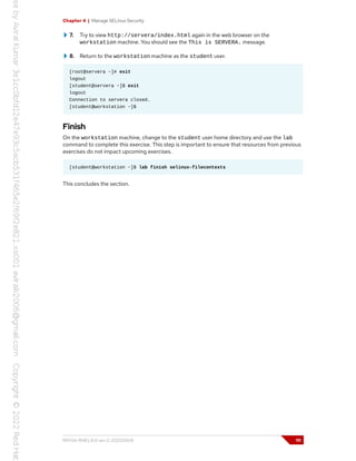 Chapter 4 | Manage SELinux Security
7. Try to view http://servera/index.html again in the web browser on the
workstation machine. You should see the This is SERVERA. message.
8. Return to the workstation machine as the student user.
[root@servera ~]# exit
logout
[student@servera ~]$ exit
logout
Connection to servera closed.
[student@workstation ~]$
Finish
On the workstation machine, change to the student user home directory and use the lab
command to complete this exercise. This step is important to ensure that resources from previous
exercises do not impact upcoming exercises.
[student@workstation ~]$ lab finish selinux-filecontexts
This concludes the section.
RH134-RHEL9.0-en-2-20220609 111
 