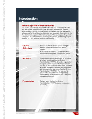 Introduction
Red Hat System Administration II
This course is specifically designed for students who have completed the
Red Hat System Administration I (RH124) course. The Red Hat System
Administration II (RH134) course focuses on the key tasks that are needed
to become a full-time Linux administrator and to validate those skills via the
Red Hat Certified System Administrator exam. This course goes deeper into
Enterprise Linux administration, including file systems, partitioning, logical
volumes, SELinux, firewalls, and troubleshooting.
Course
Objectives
• Expand on skills that were gained during the
Red Hat System Administration I (RH124)
course.
• Build skills that an RHCSA-certified Red Hat
Enterprise Linux system administrator needs.
Audience • This course is singularly designed for students
who have completed Red Hat System
Administration I (RH124). Given the organization
of topics, it is not appropriate for students to
use RH134 as a curriculum entry point. Students
who have not taken a previous Red Hat course
are encouraged to take either Red Hat System
Administration I (RH124) if they are new to
Linux, or the RHCSA Rapid Track (RH199)
course if they are experienced with Enterprise
Linux administration.
Prerequisites • To have taken the Red Hat System
Administration I (RH124) course, or equivalent
knowledge.
RH134-RHEL9.0-en-2-20220609 xiii
 