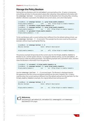 Chapter 4 | Manage SELinux Security
Manage the Policy Boolean
Setting SELinux Booleans with the setsebool command without the -P option is temporary,
and settings will return to the persistent values after rebooting. View additional information with
the semanage boolean -l command, which lists the Booleans from the policy files, including
whether a Boolean is persistent, the default and current values, and a short description.
[root@host ~]# semanage boolean -l | grep httpd_enable_homedirs
httpd_enable_homedirs (off , off) Allow httpd to enable homedirs
[root@host ~]# setsebool httpd_enable_homedirs on
[root@host ~]# semanage boolean -l | grep httpd_enable_homedirs
httpd_enable_homedirs (on , off) Allow httpd to enable homedirs
[root@host ~]# getsebool httpd_enable_homedirs
httpd_enable_homedirs --> on
To list only Booleans with a current setting that is different from the default setting at boot, use
the semanage boolean -l -C command. This example has the same result as the previous
example, without requiring the grep filtering.
[root@host ~]# semanage boolean -l -C
SELinux boolean State Default Description
httpd_enable_homedirs (on , off) Allow httpd to enable homedirs
The previous example temporarily set the current value for the httpd_enable_homedirs
Boolean to on, until the system reboots. To change the default setting, use the setsebool -P
command to make the setting persistent. The following example sets a persistent value, and then
views the Boolean's information from the policy file.
[root@host ~]# setsebool -P httpd_enable_homedirs on
[root@host ~]# semanage boolean -l | grep httpd_enable_homedirs
httpd_enable_homedirs (on , on) Allow httpd to enable homedirs
Use the semanage boolean -l -C command again. The Boolean is displayed despite
the appearance that the current and default settings are the same. However, the -C option
matches when the current setting is different from the default setting from the last boot. For this
httpd_enable_homedirs example, the original default boot setting was off.
[root@host ~]# semanage boolean -l -C
SELinux boolean State Default Description
httpd_enable_homedirs (on , on) Allow httpd to enable homedirs
References
booleans(8), getsebool(8), setsebool(8), semanage(8), and semanage-
boolean(8) man pages
RH134-RHEL9.0-en-2-20220609 113
 