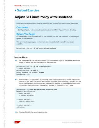Chapter 4 | Manage SELinux Security
Guided Exercise
Adjust SELinux Policy with Booleans
In this exercise, you configure Apache to publish web content from users' home directories.
Outcomes
• Configure Apache web service to publish web content from the user's home directory.
Before You Begin
As the student user on the workstation machine, use the lab command to prepare your
system for this exercise.
This command prepares your environment and ensures that all required resources are
available.
[student@workstation ~]$ lab start selinux-booleans
Instructions
1. On the workstation machine, use the ssh command to log in to the servera machine
as the student user and then switch to the root user.
[student@workstation ~]$ ssh student@servera
...output omitted...
[student@servera ~]$ sudo -i
[sudo] password for student: student
[root@servera ~]#
2. Edit the /etc/httpd/conf.d/userdir.conf configuration file to enable the Apache
feature so that users can publish web content from their home directory. Comment out the
line in the IfModule section that sets the UserDir variable to the disabled value, and
uncomment the line that sets the UserDir variable to the public_html value.
[root@servera ~]# vim /etc/httpd/conf.d/userdir.conf
<IfModule mod_userdir.c>
...output omitted...
# UserDir disabled
...output omitted...
UserDir public_html
...output omitted...
</IfModule>
3. Start and enable the Apache web service.
114 RH134-RHEL9.0-en-2-20220609
 