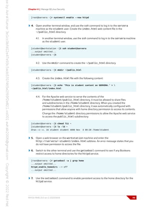 Chapter 4 | Manage SELinux Security
[root@servera ~]# systemctl enable --now httpd
4. Open another terminal window, and use the ssh command to log in to the servera
machine as the student user. Create the index.html web content file in the
~/public_html directory.
4.1. In another terminal window, use the ssh command to log in to the servera machine
as the student user.
[student@workstation ~]$ ssh student@servera
...output omitted...
[student@servera ~]$
4.2. Use the mkdir command to create the ~/public_html directory.
[student@servera ~]$ mkdir ~/public_html
4.3. Create the index.html file with the following content:
[student@servera ~]$ echo 'This is student content on SERVERA.' > 
~/public_html/index.html
4.4. For the Apache web service to serve the contents of the
/home/student/public_html directory, it must be allowed to share files
and subdirectories in the /home/student directory. When you created the
/home/student/public_html directory, it was automatically configured with
permissions that allow anyone with home directory permission to access its contents.
Change the /home/student directory permissions to allow the Apache web service
to access the public_html subdirectory.
[student@servera ~]$ chmod 711 ~
[student@servera ~]$ ls -ld ~
drwx--x--x. 16 student student 4096 Nov 3 09:28 /home/student
5. Open a web browser on the workstation machine and enter the
http://servera/~student/index.html address. An error message states that you
do not have permission to access the file.
6. Switch to the other terminal and use the getsebool command to see if any Booleans
restrict access to home directories for the httpd service.
[root@servera ~]# getsebool -a | grep home
...output omitted...
httpd_enable_homedirs --> off
...output omitted...
7. Use the setsebool command to enable persistent access to the home directory for the
httpd service.
RH134-RHEL9.0-en-2-20220609 115
 