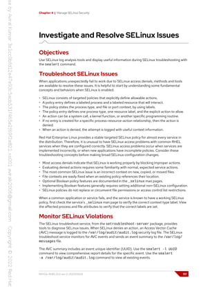 Chapter 4 | Manage SELinux Security
Investigate and Resolve SELinux Issues
Objectives
Use SELinux log analysis tools and display useful information during SELinux troubleshooting with
the sealert command.
Troubleshoot SELinux Issues
When applications unexpectedly fail to work due to SELinux access denials, methods and tools
are available to resolve these issues. It is helpful to start by understanding some fundamental
concepts and behaviors when SELinux is enabled.
• SELinux consists of targeted policies that explicitly define allowable actions.
• A policy entry defines a labeled process and a labeled resource that will interact.
• The policy states the process type, and file or port context, by using labels.
• The policy entry defines one process type, one resource label, and the explicit action to allow.
• An action can be a system call, a kernel function, or another specific programming routine.
• If no entry is created for a specific process-resource-action relationship, then the action is
denied.
• When an action is denied, the attempt is logged with useful context information.
Red Hat Enterprise Linux provides a stable targeted SELinux policy for almost every service in
the distribution. Therefore, it is unusual to have SELinux access problems with common RHEL
services when they are configured correctly. SELinux access problems occur when services are
implemented incorrectly, or when new applications have incomplete policies. Consider these
troubleshooting concepts before making broad SELinux configuration changes.
• Most access denials indicate that SELinux is working properly by blocking improper actions.
• Evaluating denied actions requires some familiarity with normal, expected service actions.
• The most common SELinux issue is an incorrect context on new, copied, or moved files.
• File contexts are easily fixed when an existing policy references their location.
• Optional Boolean policy features are documented in the _selinux man pages.
• Implementing Boolean features generally requires setting additional non-SELinux configuration.
• SELinux policies do not replace or circumvent file permissions or access control list restrictions.
When a common application or service fails, and the service is known to have a working SELinux
policy, first check the service's _selinux man page to verify the correct context type label. View
the affected process and file attributes to verify that the correct labels are set.
Monitor SELinux Violations
The SELinux troubleshoot service, from the setroubleshoot-server package, provides
tools to diagnose SELinux issues. When SELinux denies an action, an Access Vector Cache
(AVC) message is logged to the /var/log/audit/audit.log security log file. The SELinux
troubleshoot service monitors for AVC events and sends an event summary to the /var/log/
messages file.
The AVC summary includes an event unique identifier (UUID). Use the sealert -l UUID
command to view comprehensive report details for the specific event. Use the sealert
-a /var/log/audit/audit.log command to view all existing events.
RH134-RHEL9.0-en-2-20220609 117
 