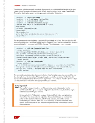 Chapter 4 | Manage SELinux Security
Consider the following example sequence of commands on a standard Apache web server. You
create /root/mypage and move it to the default Apache content folder (/var/www/html).
Then, after starting the Apache service, you try to retrieve the file content.
[root@host ~]# touch /root/mypage
[root@host ~]# mv /root/mypage /var/www/html
[root@host ~]# systemctl start httpd
[root@host ~]# curl http://localhost/mypage
<!DOCTYPE HTML PUBLIC "-//IETF//DTD HTML 2.0//EN">
<html><head>
<title>403 Forbidden</title>
</head><body>
<h1>Forbidden</h1>
<p>You don't have permission to access this resource.</p>
</body></html>
The web server does not display the content and returns a permission denied error. An AVC
event is logged to the /var/log/audit/audit.log and /var/log/messages files. Note the
suggested sealert command and UUID in the /var/log/messages event message.
[root@host ~]# tail /var/log/audit/audit.log
...output omitted...
type=AVC msg=audit(1649249057.067:212): avc: denied { getattr }
for pid=2332 comm="httpd" path="/var/www/html/mypage"
dev="vda4" ino=9322502 scontext=system_u:system_r:httpd_t:s0
tcontext=unconfined_u:object_r:admin_home_t:s0 tclass=file permissive=0
...output omitted
[root@host ~]# tail /var/log/messages
...output omitted...
Apr 6 08:44:19 host setroubleshoot[2547]: SELinux is preventing /usr/sbin/httpd
from getattr access on the file /var/www/html/mypage. For complete SELinux
messages run: sealert -l 95f41f98-6b56-45bc-95da-ce67ec9a9ab7
...output omitted...
The sealert output describes the event including the affected process, the accessed file, and
the attempted and denied action. The output includes advice for correcting the file's label, if
appropriate. Additional advice describes how to generate a new policy to allow the denied action.
Use the given advice only when it is appropriate for your scenario.
Important
The sealert output includes a confidence rating, which indicates the level of
confidence that the given advice will mitigate the denial. However, that advice might
not be appropriate for your scenario.
For example, if the AVC denial is because the denied file is in the wrong location,
then advice that states either to adjust the file's context label, or to create a new
policy for this location and action, is technically accurate, but not the correct
solution for your scenario. If the root cause is a wrong location or file name, then
moving or renaming the file and then restoring a correct file context is the correct
solution instead.
118 RH134-RHEL9.0-en-2-20220609
 