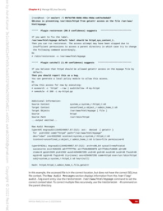 Chapter 4 | Manage SELinux Security
[root@host ~]# sealert -l 95f41f98-6b56-45bc-95da-ce67ec9a9ab7
SELinux is preventing /usr/sbin/httpd from getattr access on the file /var/www/
html/mypage.
***** Plugin restorecon (99.5 confidence) suggests ************************
If you want to fix the label.
/var/www/html/mypage default label should be httpd_sys_content_t.
Then you can run restorecon. The access attempt may have been stopped due to
insufficient permissions to access a parent directory in which case try to change
the following command accordingly.
Do
# /sbin/restorecon -v /var/www/html/mypage
***** Plugin catchall (1.49 confidence) suggests **************************
If you believe that httpd should be allowed getattr access on the mypage file by
default.
Then you should report this as a bug.
You can generate a local policy module to allow this access.
Do
allow this access for now by executing:
# ausearch -c 'httpd' --raw | audit2allow -M my-httpd
# semodule -X 300 -i my-httpd.pp
Additional Information:
Source Context system_u:system_r:httpd_t:s0
Target Context unconfined_u:object_r:admin_home_t:s0
Target Objects /var/www/html/mypage [ file ]
Source httpd
Source Path /usr/sbin/httpd
...output omitted...
Raw Audit Messages
type=AVC msg=audit(1649249057.67:212): avc: denied { getattr }
for pid=2332 comm="httpd" path="/var/www/html/mypage"
dev="vda4" ino=9322502 scontext=system_u:system_r:httpd_t:s0
tcontext=unconfined_u:object_r:admin_home_t:s0 tclass=file permissive=0
type=SYSCALL msg=audit(1649249057.67:212): arch=x86_64 syscall=newfstatat
success=no exit=EACCES a0=ffffff9c a1=7fe9c00048f8 a2=7fe9ccfc8830 a3=100
items=0 ppid=2329 pid=2332 auid=4294967295 uid=48 gid=48 euid=48 suid=48 fsuid=48
egid=48 sgid=48 fsgid=48 tty=(none) ses=4294967295 comm=httpd exe=/usr/sbin/httpd
subj=system_u:system_r:httpd_t:s0 key=(null)
Hash: httpd,httpd_t,admin_home_t,file,getattr
In this example, the accessed file is in the correct location, but does not have the correct SELinux
file context. The Raw Audit Messages section displays information from the /var/log/
audit.log event entry. Use the restorecon /var/www/html/mypage command to set the
correct context label. To correct multiple files recursively, use the restorecon -R command on
the parent directory.
RH134-RHEL9.0-en-2-20220609 119
 