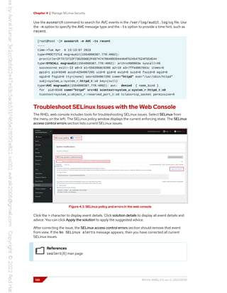 Chapter 4 | Manage SELinux Security
Use the ausearch command to search for AVC events in the /var/log/audit.log log file. Use
the -m option to specify the AVC message type and the -ts option to provide a time hint, such as
recent.
[root@host ~]# ausearch -m AVC -ts recent
----
time->Tue Apr 6 13:13:07 2019
type=PROCTITLE msg=audit(1554808387.778:4002):
proctitle=2F7573722F7362696E2F6874747064002D44464F524547524F554E44
type=SYSCALL msg=audit(1554808387.778:4002): arch=c000003e syscall=49
success=no exit=-13 a0=3 a1=55620b8c9280 a2=10 a3=7ffed967661c items=0
ppid=1 pid=9340 auid=4294967295 uid=0 gid=0 euid=0 suid=0 fsuid=0 egid=0
sgid=0 fsgid=0 tty=(none) ses=4294967295 comm="httpd" exe="/usr/sbin/httpd"
subj=system_u:system_r:httpd_t:s0 key=(null)
type=AVC msg=audit(1554808387.778:4002): avc: denied { name_bind }
for pid=9340 comm="httpd" src=82 scontext=system_u:system_r:httpd_t:s0
tcontext=system_u:object_r:reserved_port_t:s0 tclass=tcp_socket permissive=0
Troubleshoot SELinux Issues with the Web Console
The RHEL web console includes tools for troubleshooting SELinux issues. Select SELinux from
the menu on the left. The SELinux policy window displays the current enforcing state. The SELinux
access control errors section lists current SELinux issues.
Figure 4.3: SELinux policy and errors in the web console
Click the > character to display event details. Click solution details to display all event details and
advice. You can click Apply the solution to apply the suggested advice.
After correcting the issue, the SELinux access control errors section should remove that event
from view. If the No SELinux alerts message appears, then you have corrected all current
SELinux issues.
References
sealert(8) man page
120 RH134-RHEL9.0-en-2-20220609
 