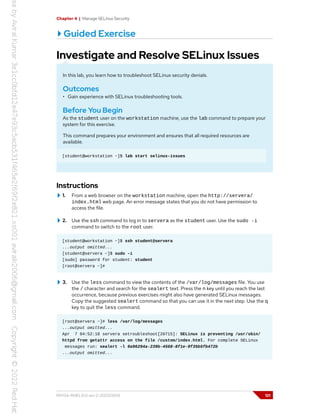 Chapter 4 | Manage SELinux Security
Guided Exercise
Investigate and Resolve SELinux Issues
In this lab, you learn how to troubleshoot SELinux security denials.
Outcomes
• Gain experience with SELinux troubleshooting tools.
Before You Begin
As the student user on the workstation machine, use the lab command to prepare your
system for this exercise.
This command prepares your environment and ensures that all required resources are
available.
[student@workstation ~]$ lab start selinux-issues
Instructions
1. From a web browser on the workstation machine, open the http://servera/
index.html web page. An error message states that you do not have permission to
access the file.
2. Use the ssh command to log in to servera as the student user. Use the sudo -i
command to switch to the root user.
[student@workstation ~]$ ssh student@servera
...output omitted...
[student@servera ~]$ sudo -i
[sudo] password for student: student
[root@servera ~]#
3. Use the less command to view the contents of the /var/log/messages file. You use
the / character and search for the sealert text. Press the n key until you reach the last
occurrence, because previous exercises might also have generated SELinux messages.
Copy the suggested sealert command so that you can use it in the next step. Use the q
key to quit the less command.
[root@servera ~]# less /var/log/messages
...output omitted...
Apr 7 04:52:18 servera setroubleshoot[20715]: SELinux is preventing /usr/sbin/
httpd from getattr access on the file /custom/index.html. For complete SELinux
messages run: sealert -l 9a96294a-239b-4568-8f1e-9f35b5fb472b
...output omitted...
RH134-RHEL9.0-en-2-20220609 121
 