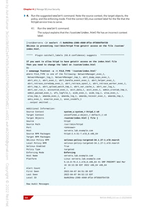 Chapter 4 | Manage SELinux Security
4. Run the suggested sealert command. Note the source context, the target objects, the
policy, and the enforcing mode. Find the correct SELinux context label for the file that the
httpd service tries to serve.
4.1. Run the sealert command.
The output explains that the /custom/index.html file has an incorrect context
label.
[root@servera ~]# sealert -l 9a96294a-239b-4568-8f1e-9f35b5fb472b
SELinux is preventing /usr/sbin/httpd from getattr access on the file /custom/
index.html.
***** Plugin catchall_labels (83.8 confidence) suggests *******************
If you want to allow httpd to have getattr access on the index.html file
Then you need to change the label on /custom/index.html
Do
# semanage fcontext -a -t FILE_TYPE '/custom/index.html'
where FILE_TYPE is one of the following: NetworkManager_exec_t,
NetworkManager_log_t, NetworkManager_tmp_t, abrt_dump_oops_exec_t,
abrt_etc_t, abrt_exec_t, abrt_handle_event_exec_t, abrt_helper_exec_t,
abrt_retrace_coredump_exec_t, abrt_retrace_spool_t, abrt_retrace_worker_exec_t,
abrt_tmp_t, abrt_upload_watch_tmp_t, abrt_var_cache_t, abrt_var_log_t,
abrt_var_run_t, accountsd_exec_t, acct_data_t, acct_exec_t, admin_crontab_tmp_t,
admin_passwd_exec_t, afs_logfile_t, aide_exec_t, aide_log_t, alsa_exec_t,
alsa_tmp_t, amanda_exec_t, amanda_log_t, amanda_recover_exec_t, amanda_tmp_t,
amtu_exec_t, anacron_exec_t, anon_inodefs_t
...output omitted...
Additional Information:
Source Context system_u:system_r:httpd_t:s0
Target Context unconfined_u:object_r:default_t:s0
Target Objects /custom/index.html [ file ]
Source httpd
Source Path /usr/sbin/httpd
Port <Unknown>
Host servera.lab.example.com
Source RPM Packages httpd-2.4.51-7.el9_0.x86_64
Target RPM Packages
SELinux Policy RPM selinux-policy-targeted-34.1.27-1.el9.noarch
Local Policy RPM selinux-policy-targeted-34.1.27-1.el9.noarch
Selinux Enabled True
Policy Type targeted
Enforcing Mode Enforcing
Host Name servera.lab.example.com
Platform Linux servera.lab.example.com
5.14.0-70.2.1.el9_0.x86_64 #1 SMP PREEMPT Wed Mar
16 18:15:38 EDT 2022 x86_64 x86_64
Alert Count 4
First Seen 2022-04-07 04:51:38 EDT
Last Seen 2022-04-07 04:52:13 EDT
Local ID 9a96294a-239b-4568-8f1e-9f35b5fb472b
Raw Audit Messages
122 RH134-RHEL9.0-en-2-20220609
 