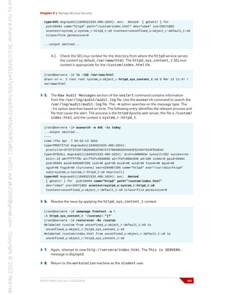 Chapter 4 | Manage SELinux Security
type=AVC msg=audit(1649321533.406:1024): avc: denied { getattr } for
pid=20464 comm="httpd" path="/custom/index.html" dev="vda4" ino=25571802
scontext=system_u:system_r:httpd_t:s0 tcontext=unconfined_u:object_r:default_t:s0
tclass=file permissive=0
...output omitted...
4.2. Check the SELinux context for the directory from where the httpd service serves
the content by default, /var/www/html. The httpd_sys_content_t SELinux
context is appropriate for the /custom/index.html file.
[root@servera ~]# ls -ldZ /var/www/html
drwxr-xr-x. 2 root root system_u:object_r:httpd_sys_content_t:s0 6 Mar 21 11:47 /
var/www/html
5. The Raw Audit Messages section of the sealert command contains information
from the /var/log/audit/audit.log file. Use the ausearch command to search the
/var/log/audit/audit.log file. The -m option searches on the message type. The
-ts option searches based on time. The following entry identifies the relevant process and
file that cause the alert. The process is the httpd Apache web server, the file is /custom/
index.html, and the context is system_r:httpd_t.
[root@servera ~]# ausearch -m AVC -ts today
...output omitted...
----
time->Thu Apr 7 04:52:13 2022
type=PROCTITLE msg=audit(1649321533.406:1024):
proctitle=2F7573722F7362696E2F6874747064002D44464F524547524F554E44
type=SYSCALL msg=audit(1649321533.406:1024): arch=c000003e syscall=262 success=no
exit=-13 a0=ffffff9c a1=7fefc403d850 a2=7fefc89bc830 a3=100 items=0 ppid=20461
pid=20464 auid=4294967295 uid=48 gid=48 euid=48 suid=48 fsuid=48 egid=48
sgid=48 fsgid=48 tty=(none) ses=4294967295 comm="httpd" exe="/usr/sbin/httpd"
subj=system_u:system_r:httpd_t:s0 key=(null)
type=AVC msg=audit(1649321533.406:1024): avc: denied
{ getattr } for pid=20464 comm="httpd" path="/custom/index.html"
dev="vda4" ino=25571802 scontext=system_u:system_r:httpd_t:s0
tcontext=unconfined_u:object_r:default_t:s0 tclass=file permissive=0
6. Resolve the issue by applying the httpd_sys_content_t context.
[root@servera ~]# semanage fcontext -a 
-t httpd_sys_content_t '/custom(/.*)?'
[root@servera ~]# restorecon -Rv /custom
Relabeled /custom from unconfined_u:object_r:default_t:s0 to
unconfined_u:object_r:httpd_sys_content_t:s0
Relabeled /custom/index.html from unconfined_u:object_r:default_t:s0 to
unconfined_u:object_r:httpd_sys_content_t:s0
7. Again, attempt to view http://servera/index.html. The This is SERVERA.
message is displayed.
8. Return to the workstation machine as the student user.
RH134-RHEL9.0-en-2-20220609 123
 
