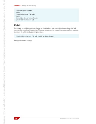 Chapter 4 | Manage SELinux Security
[root@servera ~]# exit
logout
[student@servera ~]$ exit
logout
Connection to servera closed.
[student@workstation ~]$
Finish
On the workstation machine, change to the student user home directory and use the lab
command to complete this exercise. This step is important to ensure that resources from previous
exercises do not impact upcoming exercises.
[student@workstation ~]$ lab finish selinux-issues
This concludes the section.
124 RH134-RHEL9.0-en-2-20220609
 