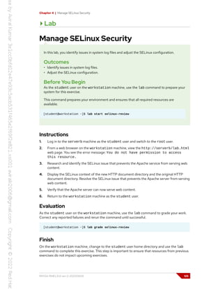 Chapter 4 | Manage SELinux Security
Lab
Manage SELinux Security
In this lab, you identify issues in system log files and adjust the SELinux configuration.
Outcomes
• Identify issues in system log files.
• Adjust the SELinux configuration.
Before You Begin
As the student user on the workstation machine, use the lab command to prepare your
system for this exercise.
This command prepares your environment and ensures that all required resources are
available.
[student@workstation ~]$ lab start selinux-review
Instructions
1. Log in to the serverb machine as the student user and switch to the root user.
2. From a web browser on the workstation machine, view the http://serverb/lab.html
web page. You see the error message: You do not have permission to access
this resource.
3. Research and identify the SELinux issue that prevents the Apache service from serving web
content.
4. Display the SELinux context of the new HTTP document directory and the original HTTP
document directory. Resolve the SELinux issue that prevents the Apache server from serving
web content.
5. Verify that the Apache server can now serve web content.
6. Return to the workstation machine as the student user.
Evaluation
As the student user on the workstation machine, use the lab command to grade your work.
Correct any reported failures and rerun the command until successful.
[student@workstation ~]$ lab grade selinux-review
Finish
On the workstation machine, change to the student user home directory and use the lab
command to complete this exercise. This step is important to ensure that resources from previous
exercises do not impact upcoming exercises.
RH134-RHEL9.0-en-2-20220609 125
 