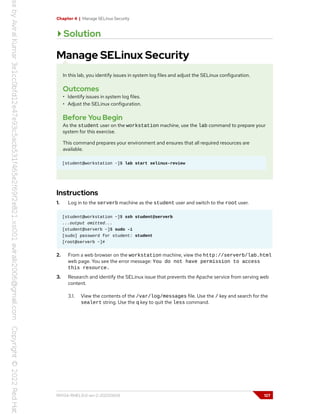 Chapter 4 | Manage SELinux Security
Solution
Manage SELinux Security
In this lab, you identify issues in system log files and adjust the SELinux configuration.
Outcomes
• Identify issues in system log files.
• Adjust the SELinux configuration.
Before You Begin
As the student user on the workstation machine, use the lab command to prepare your
system for this exercise.
This command prepares your environment and ensures that all required resources are
available.
[student@workstation ~]$ lab start selinux-review
Instructions
1. Log in to the serverb machine as the student user and switch to the root user.
[student@workstation ~]$ ssh student@serverb
...output omitted...
[student@serverb ~]$ sudo -i
[sudo] password for student: student
[root@serverb ~]#
2. From a web browser on the workstation machine, view the http://serverb/lab.html
web page. You see the error message: You do not have permission to access
this resource.
3. Research and identify the SELinux issue that prevents the Apache service from serving web
content.
3.1. View the contents of the /var/log/messages file. Use the / key and search for the
sealert string. Use the q key to quit the less command.
RH134-RHEL9.0-en-2-20220609 127
 