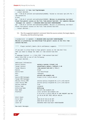 Chapter 4 | Manage SELinux Security
[root@serverb ~]# less /var/log/messages
...output omitted...
Apr 7 06:16:15 serverb setroubleshoot[26509]: failed to retrieve rpm info for /
lab-content/la
b.html
Apr 7 06:16:17 serverb setroubleshoot[26509]: SELinux is preventing /usr/sbin/
httpd from getattr access on the file /lab-content/lab.html. For complete SELinux
messages run: sealert -l 35c9e452-2552-4ca3-8217-493b72ba6d0b
Apr 7 06:16:17 serverb setroubleshoot[26509]: SELinux is preventing /usr/sbin/
httpd from getattr access on the file /lab-content/lab.html
...output omitted...
3.2. Run the suggested sealert command. Note the source context, the target objects,
the policy, and the enforcing mode.
[root@serverb ~]# sealert -l 35c9e452-2552-4ca3-8217-493b72ba6d0b
SELinux is preventing /usr/sbin/httpd from getattr access on the file /lab-
content/lab.html.
***** Plugin catchall_labels (83.8 confidence) suggests *******************
If you want to allow httpd to have getattr access on the lab.html file
Then you need to change the label on /lab-content/lab.html
Do
# semanage fcontext -a -t FILE_TYPE '/lab-content/lab.html'
where FILE_TYPE is one of the following:
...output omitted...
Additional Information:
Source Context system_u:system_r:httpd_t:s0
Target Context unconfined_u:object_r:default_t:s0
Target Objects /lab-content/lab.html [ file ]
Source httpd
Source Path /usr/sbin/httpd
Port <Unknown>
Host serverb.lab.example.com
Source RPM Packages httpd-2.4.51-7.el9_0.x86_64
Target RPM Packages
SELinux Policy RPM selinux-policy-targeted-34.1.27-1.el9.noarch
Local Policy RPM selinux-policy-targeted-34.1.27-1.el9.noarch
Selinux Enabled True
Policy Type targeted
Enforcing Mode Enforcing
Host Name serverb.lab.example.com
Platform Linux serverb.lab.example.com
5.14.0-70.2.1.el9_0.x86_64 #1 SMP PREEMPT Wed Mar
16 18:15:38 EDT 2022 x86_64 x86_64
Alert Count 8
First Seen 2022-04-07 06:14:45 EDT
Last Seen 2022-04-07 06:16:12 EDT
Local ID 35c9e452-2552-4ca3-8217-493b72ba6d0b
Raw Audit Messages
128 RH134-RHEL9.0-en-2-20220609
 