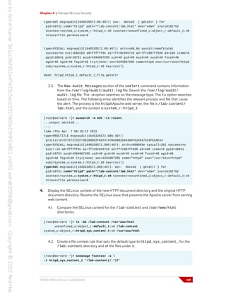 Chapter 4 | Manage SELinux Security
type=AVC msg=audit(1649326572.86:407): avc: denied { getattr } for
pid=10731 comm="httpd" path="/lab-content/lab.html" dev="vda4" ino=18192752
scontext=system_u:system_r:httpd_t:s0 tcontext=unconfined_u:object_r:default_t:s0
tclass=file permissive=0
type=SYSCALL msg=audit(1649326572.86:407): arch=x86_64 syscall=newfstatat
success=no exit=EACCES a0=ffffff9c a1=7f7c8c0457c0 a2=7f7c887f7830 a3=100 items=0
ppid=10641 pid=10731 auid=4294967295 uid=48 gid=48 euid=48 suid=48 fsuid=48
egid=48 sgid=48 fsgid=48 tty=(none) ses=4294967295 comm=httpd exe=/usr/sbin/httpd
subj=system_u:system_r:httpd_t:s0 key=(null)
Hash: httpd,httpd_t,default_t,file,getattr
3.3. The Raw Audit Messages section of the sealert command contains information
from the /var/log/audit/audit.log file. Search the /var/log/audit/
audit.log file. The -m option searches on the message type. The ts option searches
based on time. The following entry identifies the relevant process and file that cause
the alert. The process is the httpd Apache web server, the file is /lab-content/
lab.html, and the context is system_r:httpd_t.
[root@serverb ~]# ausearch -m AVC -ts recent
...output omitted...
----
time->Thu Apr 7 06:16:12 2022
type=PROCTITLE msg=audit(1649326572.086:407):
proctitle=2F7573722F7362696E2F6874747064002D44464F524547524F554E44
type=SYSCALL msg=audit(1649326572.086:407): arch=c000003e syscall=262 success=no
exit=-13 a0=ffffff9c a1=7f7c8c0457c0 a2=7f7c887f7830 a3=100 items=0 ppid=10641
pid=10731 auid=4294967295 uid=48 gid=48 euid=48 suid=48 fsuid=48 egid=48
sgid=48 fsgid=48 tty=(none) ses=4294967295 comm="httpd" exe="/usr/sbin/httpd"
subj=system_u:system_r:httpd_t:s0 key=(null)
type=AVC msg=audit(1649326572.086:407): avc: denied { getattr } for
pid=10731 comm="httpd" path="/lab-content/lab.html" dev="vda4" ino=18192752
scontext=system_u:system_r:httpd_t:s0 tcontext=unconfined_u:object_r:default_t:s0
tclass=file permissive=0
4. Display the SELinux context of the new HTTP document directory and the original HTTP
document directory. Resolve the SELinux issue that prevents the Apache server from serving
web content.
4.1. Compare the SELinux context for the /lab-content and /var/www/html
directories.
[root@serverb ~]# ls -dZ /lab-content /var/www/html
unconfined_u:object_r:default_t:s0 /lab-content
system_u:object_r:httpd_sys_content_t:s0 /var/www/html
4.2. Create a file context rule that sets the default type to httpd_sys_content_ for the
/lab-content directory and all the files under it.
[root@serverb ~]# semanage fcontext -a 
-t httpd_sys_content_t '/lab-content(/.*)?'
RH134-RHEL9.0-en-2-20220609 129
 