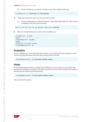 Chapter 4 | Manage SELinux Security
4.3. Correct the SELinux context for the files in the /lab-content directory.
[root@serverb ~]# restorecon -R /lab-content/
5. Verify that the Apache server can now serve web content.
5.1. Use your web browser to refresh the http://serverb/lab.html link. If the content
is displayed, then your issue is resolved.
This is the html file for the SELinux final lab on SERVERB.
6. Return to the workstation machine as the student user.
[root@serverb ~]# exit
logout
[student@serverb ~]$ exit
logout
Connection to serverb closed.
[student@workstation ~]$
Evaluation
As the student user on the workstation machine, use the lab command to grade your work.
Correct any reported failures and rerun the command until successful.
[student@workstation ~]$ lab grade selinux-review
Finish
On the workstation machine, change to the student user home directory and use the lab
command to complete this exercise. This step is important to ensure that resources from previous
exercises do not impact upcoming exercises.
[student@workstation ~]$ lab finish selinux-review
This concludes the section.
130 RH134-RHEL9.0-en-2-20220609
 