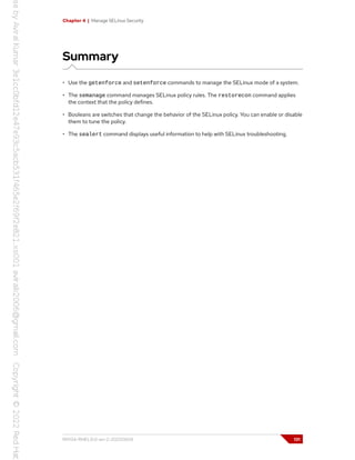 Chapter 4 | Manage SELinux Security
Summary
• Use the getenforce and setenforce commands to manage the SELinux mode of a system.
• The semanage command manages SELinux policy rules. The restorecon command applies
the context that the policy defines.
• Booleans are switches that change the behavior of the SELinux policy. You can enable or disable
them to tune the policy.
• The sealert command displays useful information to help with SELinux troubleshooting.
RH134-RHEL9.0-en-2-20220609 131
 