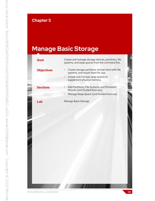 Chapter 5
Manage Basic Storage
Goal Create and manage storage devices, partitions, file
systems, and swap spaces from the command line.
Objectives • Create storage partitions, format them with file
systems, and mount them for use.
• Create and manage swap spaces to
supplement physical memory.
Sections • Add Partitions, File Systems, and Persistent
Mounts (and Guided Exercise)
• Manage Swap Space (and Guided Exercise)
Lab Manage Basic Storage
RH134-RHEL9.0-en-2-20220609 133
 