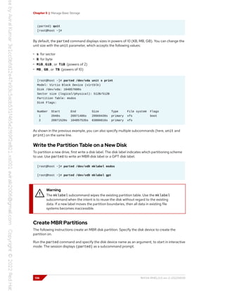 Chapter 5 | Manage Basic Storage
(parted) quit
[root@host ~]#
By default, the parted command displays sizes in powers of 10 (KB, MB, GB). You can change the
unit size with the unit parameter, which accepts the following values:
• s for sector
• B for byte
• MiB , GiB , or TiB (powers of 2)
• MB , GB , or TB (powers of 10)
[root@host ~]# parted /dev/vda unit s print
Model: Virtio Block Device (virtblk)
Disk /dev/vda: 104857600s
Sector size (logical/physical): 512B/512B
Partition Table: msdos
Disk Flags:
Number Start End Size Type File system Flags
1 2048s 20971486s 20969439s primary xfs boot
2 20971520s 104857535s 83886016s primary xfs
As shown in the previous example, you can also specify multiple subcommands (here, unit and
print) on the same line.
Write the Partition Table on a New Disk
To partition a new drive, first write a disk label. The disk label indicates which partitioning scheme
to use. Use parted to write an MBR disk label or a GPT disk label.
[root@host ~]# parted /dev/vdb mklabel msdos
[root@host ~]# parted /dev/vdb mklabel gpt
Warning
The mklabel subcommand wipes the existing partition table. Use the mklabel
subcommand when the intent is to reuse the disk without regard to the existing
data. If a new label moves the partition boundaries, then all data in existing file
systems becomes inaccessible.
Create MBR Partitions
The following instructions create an MBR disk partition. Specify the disk device to create the
partition on.
Run the parted command and specify the disk device name as an argument, to start in interactive
mode. The session displays (parted) as a subcommand prompt.
136 RH134-RHEL9.0-en-2-20220609
 