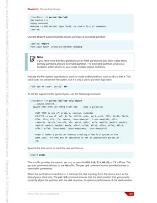 Chapter 5 | Manage Basic Storage
[root@host ~]# parted /dev/vdb
GNU Parted 3.4
Using /dev/vdb
Welcome to GNU Parted! Type 'help' to view a list of commands.
(parted)
Use the mkpart subcommand to create a primary or extended partition.
(parted) mkpart
Partition type? primary/extended? primary
Note
If you need more than four partitions on an MBR-partitioned disk, then create three
primary partitions and one extended partition. The extended partition serves as a
container within which you can create multiple logical partitions.
Indicate the file-system type that you want to create on the partition, such as xfs or ext4. This
value does not create the file system, but it is only a useful partition type label.
File system type? [ext2]? xfs
To list the supported file-system types, use the following command:
[root@host ~]# parted /dev/vdb help mkpart
...output omitted...
mkpart PART-TYPE [FS-TYPE] START END make a partition
PART-TYPE is one of: primary, logical, extended
FS-TYPE is one of: udf, btrfs, nilfs2, ext4, ext3, ext2, f2fs, fat32, fat16,
hfsx, hfs+, hfs, jfs, swsusp, linux-swap(v1), linux-swap(v0), ntfs,
reiserfs, hp-ufs, sun-ufs, xfs, apfs2, apfs1, asfs, amufs5, amufs4, amufs3,
amufs2, amufs1, amufs0, amufs, affs7, affs6, affs5, affs4, affs3, affs2,
affs1, affs0, linux-swap, linux-swap(new), linux-swap(old)
'mkpart' makes a partition without creating a new file system on the
partition. FS-TYPE may be specified to set an appropriate partition
ID.
Specify the disk sector to start the new partition on.
Start? 2048s
The s suffix provides the value in sectors, or uses the MiB, GiB, TiB, MB, GB, or TB suffixes. The
parted command defaults to the MB suffix. The parted command rounds provided values to
satisfy disk constraints.
When the parted command starts, it retrieves the disk topology from the device, such as the
disk physical block size. The parted command ensures that the start position that you provide
correctly aligns the partition with the disk structure, to optimize performance. If the start position
RH134-RHEL9.0-en-2-20220609 137
 
