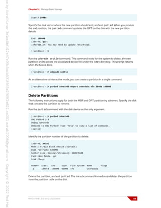 Chapter 5 | Manage Basic Storage
Start? 2048s
Specify the disk sector where the new partition should end, and exit parted. When you provide
the end position, the parted command updates the GPT on the disk with the new partition
details.
End? 1000MB
(parted) quit
Information: You may need to update /etc/fstab.
[root@host ~]#
Run the udevadm settle command. This command waits for the system to detect the new
partition and to create the associated device file under the /dev directory. The prompt returns
when the task is done.
[root@host ~]# udevadm settle
As an alternative to interactive mode, you can create a partition in a single command:
[root@host ~]# parted /dev/vdb mkpart userdata xfs 2048s 1000MB
Delete Partitions
The following instructions apply for both the MBR and GPT partitioning schemes. Specify the disk
that contains the partition to remove.
Run the parted command with the disk device as the only argument.
[root@host ~]# parted /dev/vdb
GNU Parted 3.4
Using /dev/vdb
Welcome to GNU Parted! Type 'help' to view a list of commands.
(parted)
Identify the partition number of the partition to delete.
(parted) print
Model: Virtio Block Device (virtblk)
Disk /dev/vdb: 5369MB
Sector size (logical/physical): 512B/512B
Partition Table: gpt
Disk Flags:
Number Start End Size File system Name Flags
1 1049kB 1000MB 999MB xfs usersdata
Delete the partition, and exit parted. The rm subcommand immediately deletes the partition
from the partition table on the disk.
RH134-RHEL9.0-en-2-20220609 139
 