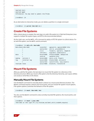 Chapter 5 | Manage Basic Storage
(parted) rm 1
(parted) quit
Information: You may need to update /etc/fstab.
[root@host ~]#
As an alternative to interactive mode, you can delete a partition in a single command:
[root@host ~]# parted /dev/vdb rm 1
Create File Systems
After a block device is created, the next step is to add a file system to it. Red Hat Enterprise Linux
supports multiple file-system types, and XFS is the recommended default.
As the root user, use the mkfs.xfs command to apply an XFS file system to a block device. For
an ext4 file system, use the mkfs.ext4 command.
[root@host ~]# mkfs.xfs /dev/vdb1
meta-data=/dev/vdb1 isize=512 agcount=4, agsize=60992 blks
= sectsz=512 attr=2, projid32bit=1
= crc=1 finobt=1, sparse=1, rmapbt=0
= reflink=1 bigtime=1 inobtcount=1
data = bsize=4096 blocks=243968, imaxpct=25
= sunit=0 swidth=0 blks
naming =version 2 bsize=4096 ascii-ci=0, ftype=1
log =internal log bsize=4096 blocks=1566, version=2
= sectsz=512 sunit=0 blks, lazy-count=1
realtime =none extsz=4096 blocks=0, rtextents=0
Mount File Systems
After you add the file system, the last step is to mount the file system to a directory in the
directory structure. When you mount a file system onto the directory hierarchy, user-space utilities
can access or write files on the device.
Manually Mount File Systems
Use the mount command to manually attach a device to a mount point directory location. The
mount command requires a device and mount point, and can include file-system mount options.
File-system options customize the behavior of the file system.
[root@host ~]# mount /dev/vdb1 /mnt
You also use the mount command to view currently mounted file systems, the mount points, and
their options.
[root@host ~]# mount | grep vdb1
/dev/vdb1 on /mnt type xfs (rw,relatime,seclabel,attr2,inode64,noquota)
140 RH134-RHEL9.0-en-2-20220609
 
