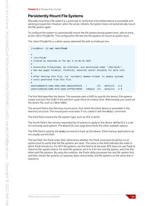 Chapter 5 | Manage Basic Storage
Persistently Mount File Systems
Manually mounting a file system is a good way to verify that a formatted device is accessible and
working as expected. However, when the server reboots, the system does not automatically mount
the file system again.
To configure the system to automatically mount the file system during system boot, add an entry
to the /etc/fstab file. This configuration file lists the file systems to mount at system boot.
The /etc/fstab file is a white-space-delimited file with six fields per line.
[root@host ~]# cat /etc/fstab
#
# /etc/fstab
# Created by anaconda on Thu Apr 5 12:05:19 2022
#
# Accessible filesystems, by reference, are maintained under '/dev/disk/'.
# See man pages fstab(5), findfs(8), mount(8) and/or blkid(8) for more info.
#
# After editing this file, run 'systemctl daemon-reload' to update systemd
# units generated from this file.
#
UUID=a8063676-44dd-409a-b584-68be2c9f5570 / xfs defaults 0 0
UUID=7a20315d-ed8b-4e75-a5b6-24ff9e1f9838 /dbdata xfs defaults 0 0
The first field specifies the device. This example uses a UUID to specify the device. File systems
create and store the UUID in the partition super block at creation time. Alternatively, you could use
the device file, such as /dev/vdb1.
The second field is the directory mount point, from which the block device is accessible in the
directory structure. The mount point must exist; if not, create it with the mkdir command.
The third field contains the file-system type, such as xfs or ext4.
The fourth field is the comma-separated list of options to apply to the device. defaults is a set
of commonly used options. The mount(8) man page documents the other available options.
The fifth field is used by the dump command to back up the device. Other backup applications do
not usually use this field.
The last field, the fsck order field, determines whether the fsck command should be run at
system boot to verify that the file systems are clean. The value in this field indicates the order in
which fsck should run. For XFS file systems, set this field to 0, because XFS does not use fsck to
check its file-system status. For ext4 file systems, set it to 1 for the root file system, and 2 for the
other ext4 file systems. By using this notation, the fsck utility processes the root file system first
and then checks file systems on separate disks concurrently, and file systems on the same disk in
sequence.
RH134-RHEL9.0-en-2-20220609 141
 