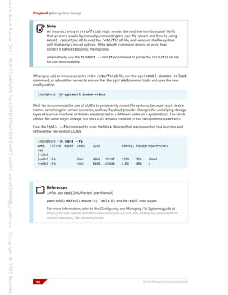 Chapter 5 | Manage Basic Storage
Note
An incorrect entry in /etc/fstab might render the machine non-bootable. Verify
that an entry is valid by manually unmounting the new file system and then by using
mount /mountpoint to read the /etc/fstab file, and remount the file system
with that entry's mount options. If the mount command returns an error, then
correct it before rebooting the machine.
Alternatively, use the findmnt --verify command to parse the /etc/fstab file
for partition usability.
When you add or remove an entry in the /etc/fstab file, run the systemctl daemon-reload
command, or reboot the server, to ensure that the systemd daemon loads and uses the new
configuration.
[root@host ~]# systemctl daemon-reload
Red Hat recommends the use of UUIDs to persistently mount file systems, because block device
names can change in certain scenarios, such as if a cloud provider changes the underlying storage
layer of a virtual machine, or if disks are detected in a different order on a system boot. The block
device file name might change, but the UUID remains constant in the file-system's super block.
Use the lsblk --fs command to scan the block devices that are connected to a machine and
retrieve the file-system UUIDs.
[root@host ~]# lsblk --fs
NAME FSTYPE FSVER LABEL UUID FSAVAIL FSUSE% MOUNTPOINTS
vda
├─vda1
├─vda2 xfs boot 49dd...75fdf 312M 37% /boot
└─vda3 xfs root 8a90...ce0da 4.8G 48% /
References
info parted (GNU Parted User Manual)
parted(8), mkfs(8), mount(8), lsblk(8), and fstab(5) man pages
For more information, refer to the Configuring and Managing File Systems guide at
https://access.redhat.com/documentation/en-us/red_hat_enterprise_linux/9/html-
single/managing_file_systems/index
142 RH134-RHEL9.0-en-2-20220609
 