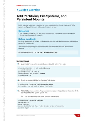 Chapter 5 | Manage Basic Storage
Guided Exercise
Add Partitions, File Systems, and
Persistent Mounts
In this exercise, you create a partition on a new storage device, format it with an XFS file
system, configure it to mount at boot, and mount it for use.
Outcomes
• Use the parted, mkfs.xfs, and other commands to create a partition on a new disk,
format it, and persistently mount it.
Before You Begin
As the student user on the workstation machine, use the lab command to prepare your
system for this exercise.
This command prepares your environment and ensures that all required resources are
available.
[student@workstation ~]$ lab start storage-partitions
Instructions
1. Log in to servera as the student user and switch to the root user.
student@workstation ~]$ ssh student@servera
...output omitted...
[student@servera ~]$ sudo -i
[sudo] password for student: student
[root@servera ~]#
2. Create an msdos disk label on the /dev/vdb device.
[root@servera ~]# parted /dev/vdb mklabel msdos
Information: You may need to update /etc/fstab.
3. Add a 1 GB primary partition. For proper alignment, start the partition at the sector 2048.
Set the partition file-system type to XFS.
3.1. Use parted interactive mode to create the partition.
[root@servera ~]# parted /dev/vdb
GNU Parted 3.4
Using /dev/vdb
Welcome to GNU Parted! Type 'help' to view a list of commands.
(parted) mkpart
RH134-RHEL9.0-en-2-20220609 143
 