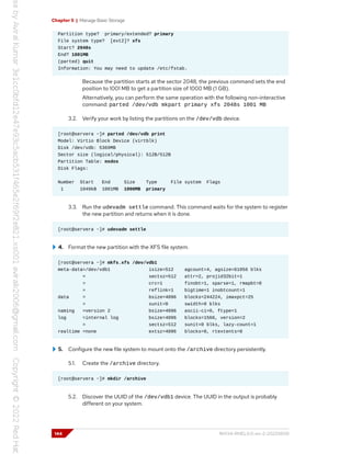 Chapter 5 | Manage Basic Storage
Partition type? primary/extended? primary
File system type? [ext2]? xfs
Start? 2048s
End? 1001MB
(parted) quit
Information: You may need to update /etc/fstab.
Because the partition starts at the sector 2048, the previous command sets the end
position to 1001 MB to get a partition size of 1000 MB (1 GB).
Alternatively, you can perform the same operation with the following non-interactive
command: parted /dev/vdb mkpart primary xfs 2048s 1001 MB
3.2. Verify your work by listing the partitions on the /dev/vdb device.
[root@servera ~]# parted /dev/vdb print
Model: Virtio Block Device (virtblk)
Disk /dev/vdb: 5369MB
Sector size (logical/physical): 512B/512B
Partition Table: msdos
Disk Flags:
Number Start End Size Type File system Flags
1 1049kB 1001MB 1000MB primary
3.3. Run the udevadm settle command. This command waits for the system to register
the new partition and returns when it is done.
[root@servera ~]# udevadm settle
4. Format the new partition with the XFS file system.
[root@servera ~]# mkfs.xfs /dev/vdb1
meta-data=/dev/vdb1 isize=512 agcount=4, agsize=61056 blks
= sectsz=512 attr=2, projid32bit=1
= crc=1 finobt=1, sparse=1, rmapbt=0
= reflink=1 bigtime=1 inobtcount=1
data = bsize=4096 blocks=244224, imaxpct=25
= sunit=0 swidth=0 blks
naming =version 2 bsize=4096 ascii-ci=0, ftype=1
log =internal log bsize=4096 blocks=1566, version=2
= sectsz=512 sunit=0 blks, lazy-count=1
realtime =none extsz=4096 blocks=0, rtextents=0
5. Configure the new file system to mount onto the /archive directory persistently.
5.1. Create the /archive directory.
[root@servera ~]# mkdir /archive
5.2. Discover the UUID of the /dev/vdb1 device. The UUID in the output is probably
different on your system.
144 RH134-RHEL9.0-en-2-20220609
 