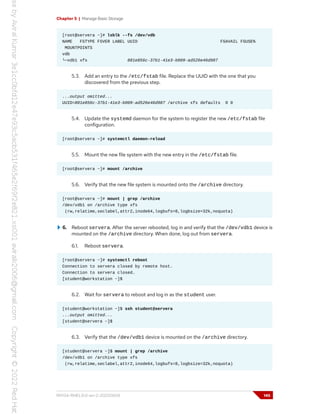 Chapter 5 | Manage Basic Storage
[root@servera ~]# lsblk --fs /dev/vdb
NAME FSTYPE FSVER LABEL UUID FSAVAIL FSUSE%
MOUNTPOINTS
vdb
└─vdb1 xfs 881e856c-37b1-41e3-b009-ad526e46d987
5.3. Add an entry to the /etc/fstab file. Replace the UUID with the one that you
discovered from the previous step.
...output omitted...
UUID=881e856c-37b1-41e3-b009-ad526e46d987 /archive xfs defaults 0 0
5.4. Update the systemd daemon for the system to register the new /etc/fstab file
configuration.
[root@servera ~]# systemctl daemon-reload
5.5. Mount the new file system with the new entry in the /etc/fstab file.
[root@servera ~]# mount /archive
5.6. Verify that the new file system is mounted onto the /archive directory.
[root@servera ~]# mount | grep /archive
/dev/vdb1 on /archive type xfs
(rw,relatime,seclabel,attr2,inode64,logbufs=8,logbsize=32k,noquota)
6. Reboot servera. After the server rebooted, log in and verify that the /dev/vdb1 device is
mounted on the /archive directory. When done, log out from servera.
6.1. Reboot servera.
[root@servera ~]# systemctl reboot
Connection to servera closed by remote host.
Connection to servera closed.
[student@workstation ~]$
6.2. Wait for servera to reboot and log in as the student user.
[student@workstation ~]$ ssh student@servera
...output omitted...
[student@servera ~]$
6.3. Verify that the /dev/vdb1 device is mounted on the /archive directory.
[student@servera ~]$ mount | grep /archive
/dev/vdb1 on /archive type xfs
(rw,relatime,seclabel,attr2,inode64,logbufs=8,logbsize=32k,noquota)
RH134-RHEL9.0-en-2-20220609 145
 