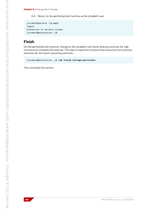 Chapter 5 | Manage Basic Storage
6.4. Return to the workstation machine as the student user.
[student@servera ~]$ exit
logout
Connection to servera closed.
[student@workstation ~]$
Finish
On the workstation machine, change to the student user home directory and use the lab
command to complete this exercise. This step is important to ensure that resources from previous
exercises do not impact upcoming exercises.
[student@workstation ~]$ lab finish storage-partitions
This concludes the section.
146 RH134-RHEL9.0-en-2-20220609
 