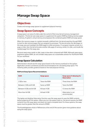 Chapter 5 | Manage Basic Storage
Manage Swap Space
Objectives
Create and manage swap spaces to supplement physical memory.
Swap Space Concepts
A swap space is an area of a disk under the control of the Linux kernel memory management
subsystem. The kernel uses swap space to supplement the system RAM by holding inactive pages
in memory. A system's virtual memory encompasses the combined system RAM and swap space.
When the memory usage on a system exceeds a defined limit, the kernel searches through RAM
to look for idle memory pages that are assigned to processes. The kernel writes the idle pages to
the swap area and reassigns the RAM pages to other processes. If a program requires access to a
page on disk, then the kernel locates another idle page of memory, writes it to disk, and recalls the
needed page from the swap area.
Because swap areas reside on disk, swap is slow when compared with RAM. Although swap space
augments system RAM, do not consider swap space as a sustainable solution for insufficient RAM
for your workload.
Swap Space Calculation
Administrators should size the swap space based on the memory workload on the system.
Application vendors sometimes provide recommendations for calculating swap space. The
following table provides guidance based on the total physical memory.
RAM and Swap Space Recommendations
RAM Swap space Swap space if allowing for
hibernation
2 GB or less Twice the RAM Three times the RAM
Between 2 GB and 8 GB Same as RAM Twice the RAM
Between 8 GB and 64 GB At least 4 GB 1.5 times the RAM
More than 64 GB At least 4 GB Hibernation is not
recommended
The laptop and desktop hibernation function uses the swap space to save the RAM contents
before powering off the system. When you turn the system back on, the kernel restores the RAM
contents from the swap space and does not need a complete boot. For those systems, the swap
space must be greater than the amount of RAM.
The Knowledgebase article in References at the end of this section gives more guidance about
sizing the swap space.
RH134-RHEL9.0-en-2-20220609 147
 