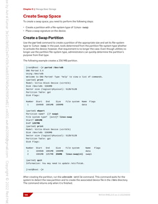 Chapter 5 | Manage Basic Storage
Create Swap Space
To create a swap space, you need to perform the following steps:
• Create a partition with a file-system type of linux-swap.
• Place a swap signature on the device.
Create a Swap Partition
Use the parted command to create a partition of the appropriate size and set its file-system
type to linux-swap. In the past, tools determined from the partition file-system type whether
to activate the device; however, that requirement is no longer the case. Even though utilities no
longer use the partition file-system type, administrators can quickly determine the partition's
purpose from that type.
The following example creates a 256 MB partition.
[root@host ~]# parted /dev/vdb
GNU Parted 3.4
Using /dev/vdb
Welcome to GNU Parted! Type 'help' to view a list of commands.
(parted) print
Model: Virtio Block Device (virtblk)
Disk /dev/vdb: 5369MB
Sector size (logical/physical): 512B/512B
Partition Table: gpt
Disk Flags:
Number Start End Size File system Name Flags
1 1049kB 1001MB 1000MB data
(parted) mkpart
Partition name? []? swap1
File system type? [ext2]? linux-swap
Start? 1001MB
End? 1257MB
(parted) print
Model: Virtio Block Device (virtblk)
Disk /dev/vdb: 5369MB
Sector size (logical/physical): 512B/512B
Partition Table: gpt
Disk Flags:
Number Start End Size File system Name Flags
1 1049kB 1001MB 1000MB data
2 1001MB 1257MB 256MB linux-swap(v1) swap1
(parted) quit
Information: You may need to update /etc/fstab.
[root@host ~]#
After creating the partition, run the udevadm settle command. This command waits for the
system to detect the new partition and to create the associated device file in the /dev directory.
The command returns only when it is finished.
148 RH134-RHEL9.0-en-2-20220609
 