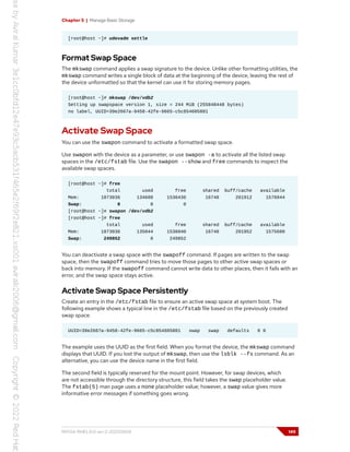 Chapter 5 | Manage Basic Storage
[root@host ~]# udevadm settle
Format Swap Space
The mkswap command applies a swap signature to the device. Unlike other formatting utilities, the
mkswap command writes a single block of data at the beginning of the device, leaving the rest of
the device unformatted so that the kernel can use it for storing memory pages.
[root@host ~]# mkswap /dev/vdb2
Setting up swapspace version 1, size = 244 MiB (255848448 bytes)
no label, UUID=39e2667a-9458-42fe-9665-c5c854605881
Activate Swap Space
You can use the swapon command to activate a formatted swap space.
Use swapon with the device as a parameter, or use swapon -a to activate all the listed swap
spaces in the /etc/fstab file. Use the swapon --show and free commands to inspect the
available swap spaces.
[root@host ~]# free
total used free shared buff/cache available
Mem: 1873036 134688 1536436 16748 201912 1576044
Swap: 0 0 0
[root@host ~]# swapon /dev/vdb2
[root@host ~]# free
total used free shared buff/cache available
Mem: 1873036 135044 1536040 16748 201952 1575680
Swap: 249852 0 249852
You can deactivate a swap space with the swapoff command. If pages are written to the swap
space, then the swapoff command tries to move those pages to other active swap spaces or
back into memory. If the swapoff command cannot write data to other places, then it fails with an
error, and the swap space stays active.
Activate Swap Space Persistently
Create an entry in the /etc/fstab file to ensure an active swap space at system boot. The
following example shows a typical line in the /etc/fstab file based on the previously created
swap space.
UUID=39e2667a-9458-42fe-9665-c5c854605881 swap swap defaults 0 0
The example uses the UUID as the first field. When you format the device, the mkswap command
displays that UUID. If you lost the output of mkswap, then use the lsblk --fs command. As an
alternative, you can use the device name in the first field.
The second field is typically reserved for the mount point. However, for swap devices, which
are not accessible through the directory structure, this field takes the swap placeholder value.
The fstab(5) man page uses a none placeholder value; however, a swap value gives more
informative error messages if something goes wrong.
RH134-RHEL9.0-en-2-20220609 149
 