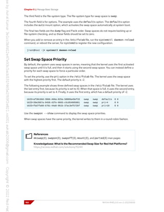 Chapter 5 | Manage Basic Storage
The third field is the file-system type. The file-system type for swap space is swap.
The fourth field is for options. The example uses the defaults option. The defaults option
includes the auto mount option, which activates the swap space automatically at system boot.
The final two fields are the dump flag and fsck order. Swap spaces do not require backing up or
file-system checking, and so these fields should be set to zero.
When you add or remove an entry in the /etc/fstab file, run the systemctl daemon-reload
command, or reboot the server, for systemd to register the new configuration.
[root@host ~]# systemctl daemon-reload
Set Swap Space Priority
By default, the system uses swap spaces in series, meaning that the kernel uses the first activated
swap space until it is full, and then it starts using the second swap space. You can instead define a
priority for each swap space to force a particular order.
To set the priority, use the pri option in the /etc/fstab file. The kernel uses the swap space
with the highest priority first. The default priority is -2.
The following example shows three defined swap spaces in the /etc/fstab file. The kernel uses
the last entry first, because its priority is set to 10. When that space is full, it uses the second entry,
because its priority is set to 4. Finally, it uses the first entry, which has a default priority of -2.
UUID=af30cbb0-3866-466a-825a-58889a49ef33 swap swap defaults 0 0
UUID=39e2667a-9458-42fe-9665-c5c854605881 swap swap pri=4 0 0
UUID=fbd7fa60-b781-44a8-961b-37ac3ef572bf swap swap pri=10 0 0
Use the swapon --show command to display the swap space priorities.
When swap spaces have the same priority, the kernel writes to them in a round-robin fashion.
References
mkswap(8), swapon(8), swapoff(8), mount(8), and parted(8) man pages
Knowledgebase: What Is the Recommended Swap Size for Red Hat Platforms?
https://access.redhat.com/solutions/15244
150 RH134-RHEL9.0-en-2-20220609
 