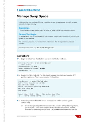 Chapter 5 | Manage Basic Storage
Guided Exercise
Manage Swap Space
In this exercise, you create and format a partition for use as swap space, format it as swap,
and activate it persistently.
Outcomes
• Create a partition and a swap space on a disk by using the GPT partitioning scheme.
Before You Begin
As the student user on the workstation machine, use the lab command to prepare your
system for this exercise.
This command prepares your environment and ensures that all required resources are
available.
[student@workstation ~]$ lab start storage-swap
Instructions
1. Log in to servera as the student user and switch to the root user.
[student@workstation ~]$ ssh student@servera
...output omitted...
[student@servera ~]$ sudo -i
[sudo] password for student: student
[root@servera ~]#
2. Inspect the /dev/vdb disk. The disk already has a partition table and uses the GPT
partitioning scheme. Also, it has an existing 1 GB partition.
[root@servera ~]# parted /dev/vdb print
Model: Virtio Block Device (virtblk)
Disk /dev/vdb: 5369MB
Sector size (logical/physical): 512B/512B
Partition Table: gpt
Disk Flags:
Number Start End Size File system Name Flags
1 1049kB 1001MB 1000MB data
3. Add a new partition of 500 MB for use as swap space. Set the partition type to
linux-swap.
3.1. Create the myswap partition. Because the disk uses the GPT partitioning scheme,
you must give a name to the partition. Notice that the start position, 1001 MB,
is the end of the existing first partition. The parted command ensures that the
RH134-RHEL9.0-en-2-20220609 151
 