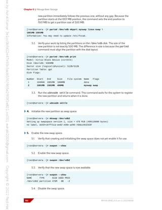 Chapter 5 | Manage Basic Storage
new partition immediately follows the previous one, without any gap. Because the
partition starts at the 1001 MB position, the command sets the end position to
1501 MB to get a partition size of 500 MB.
[root@servera ~]# parted /dev/vdb mkpart myswap linux-swap 
1001MB 1501MB
Information: You may need to update /etc/fstab.
3.2. Verify your work by listing the partitions on the /dev/vdb disk. The size of the
new partition is not exactly 500 MB. The difference in size is because the parted
command must align the partition with the disk layout.
[root@servera ~]# parted /dev/vdb print
Model: Virtio Block Device (virtblk)
Disk /dev/vdb: 5369MB
Sector size (logical/physical): 512B/512B
Partition Table: gpt
Disk Flags:
Number Start End Size File system Name Flags
1 1049kB 1001MB 1000MB data
2 1001MB 1501MB 499MB myswap swap
3.3. Run the udevadm settle command. This command waits for the system to register
the new partition and returns when it is done.
[root@servera ~]# udevadm settle
4. Initialize the new partition as swap space.
[root@servera ~]# mkswap /dev/vdb2
Setting up swapspace version 1, size = 476 MiB (499118080 bytes)
no label, UUID=cb7f71ca-ee82-430e-ad4b-7dda12632328
5. Enable the new swap space.
5.1. Verify that creating and initializing the swap space does not yet enable it for use.
[root@servera ~]# swapon --show
5.2. Enable the new swap space.
[root@servera ~]# swapon /dev/vdb2
5.3. Verify that the new swap space is now available.
[root@servera ~]# swapon --show
NAME TYPE SIZE USED PRIO
/dev/vdb2 partition 476M 0B -2
5.4. Disable the swap space.
152 RH134-RHEL9.0-en-2-20220609
 