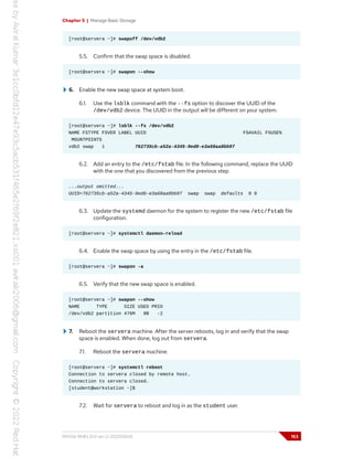Chapter 5 | Manage Basic Storage
[root@servera ~]# swapoff /dev/vdb2
5.5. Confirm that the swap space is disabled.
[root@servera ~]# swapon --show
6. Enable the new swap space at system boot.
6.1. Use the lsblk command with the --fs option to discover the UUID of the
/dev/vdb2 device. The UUID in the output will be different on your system.
[root@servera ~]# lsblk --fs /dev/vdb2
NAME FSTYPE FSVER LABEL UUID FSAVAIL FSUSE%
MOUNTPOINTS
vdb2 swap 1 762735cb-a52a-4345-9ed0-e3a68aa8bb97
6.2. Add an entry to the /etc/fstab file. In the following command, replace the UUID
with the one that you discovered from the previous step.
...output omitted...
UUID=762735cb-a52a-4345-9ed0-e3a68aa8bb97 swap swap defaults 0 0
6.3. Update the systemd daemon for the system to register the new /etc/fstab file
configuration.
[root@servera ~]# systemctl daemon-reload
6.4. Enable the swap space by using the entry in the /etc/fstab file.
[root@servera ~]# swapon -a
6.5. Verify that the new swap space is enabled.
[root@servera ~]# swapon --show
NAME TYPE SIZE USED PRIO
/dev/vdb2 partition 476M 0B -2
7. Reboot the servera machine. After the server reboots, log in and verify that the swap
space is enabled. When done, log out from servera.
7.1. Reboot the servera machine.
[root@servera ~]# systemctl reboot
Connection to servera closed by remote host.
Connection to servera closed.
[student@workstation ~]$
7.2. Wait for servera to reboot and log in as the student user.
RH134-RHEL9.0-en-2-20220609 153
 
