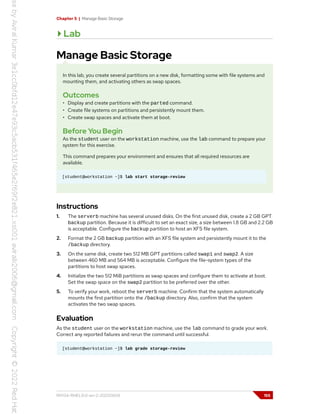 Chapter 5 | Manage Basic Storage
Lab
Manage Basic Storage
In this lab, you create several partitions on a new disk, formatting some with file systems and
mounting them, and activating others as swap spaces.
Outcomes
• Display and create partitions with the parted command.
• Create file systems on partitions and persistently mount them.
• Create swap spaces and activate them at boot.
Before You Begin
As the student user on the workstation machine, use the lab command to prepare your
system for this exercise.
This command prepares your environment and ensures that all required resources are
available.
[student@workstation ~]$ lab start storage-review
Instructions
1. The serverb machine has several unused disks. On the first unused disk, create a 2 GB GPT
backup partition. Because it is difficult to set an exact size, a size between 1.8 GB and 2.2 GB
is acceptable. Configure the backup partition to host an XFS file system.
2. Format the 2 GB backup partition with an XFS file system and persistently mount it to the
/backup directory.
3. On the same disk, create two 512 MB GPT partitions called swap1 and swap2. A size
between 460 MB and 564 MB is acceptable. Configure the file-system types of the
partitions to host swap spaces.
4. Initialize the two 512 MiB partitions as swap spaces and configure them to activate at boot.
Set the swap space on the swap2 partition to be preferred over the other.
5. To verify your work, reboot the serverb machine. Confirm that the system automatically
mounts the first partition onto the /backup directory. Also, confirm that the system
activates the two swap spaces.
Evaluation
As the student user on the workstation machine, use the lab command to grade your work.
Correct any reported failures and rerun the command until successful.
[student@workstation ~]$ lab grade storage-review
RH134-RHEL9.0-en-2-20220609 155
 