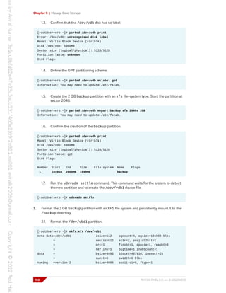Chapter 5 | Manage Basic Storage
1.3. Confirm that the /dev/vdb disk has no label.
[root@serverb ~]# parted /dev/vdb print
Error: /dev/vdb: unrecognised disk label
Model: Virtio Block Device (virtblk)
Disk /dev/vdb: 5369MB
Sector size (logical/physical): 512B/512B
Partition Table: unknown
Disk Flags:
1.4. Define the GPT partitioning scheme.
[root@serverb ~]# parted /dev/vdb mklabel gpt
Information: You may need to update /etc/fstab.
1.5. Create the 2 GB backup partition with an xfs file-system type. Start the partition at
sector 2048.
[root@serverb ~]# parted /dev/vdb mkpart backup xfs 2048s 2GB
Information: You may need to update /etc/fstab.
1.6. Confirm the creation of the backup partition.
[root@serverb ~]# parted /dev/vdb print
Model: Virtio Block Device (virtblk)
Disk /dev/vdb: 5369MB
Sector size (logical/physical): 512B/512B
Partition Table: gpt
Disk Flags:
Number Start End Size File system Name Flags
1 1049kB 2000MB 1999MB backup
1.7. Run the udevadm settle command. This command waits for the system to detect
the new partition and to create the /dev/vdb1 device file.
[root@serverb ~]# udevadm settle
2. Format the 2 GB backup partition with an XFS file system and persistently mount it to the
/backup directory.
2.1. Format the /dev/vbd1 partition.
[root@serverb ~]# mkfs.xfs /dev/vdb1
meta-data=/dev/vdb1 isize=512 agcount=4, agsize=121984 blks
= sectsz=512 attr=2, projid32bit=1
= crc=1 finobt=1, sparse=1, rmapbt=0
= reflink=1 bigtime=1 inobtcount=1
data = bsize=4096 blocks=487936, imaxpct=25
= sunit=0 swidth=0 blks
naming =version 2 bsize=4096 ascii-ci=0, ftype=1
158 RH134-RHEL9.0-en-2-20220609
 