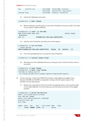 Chapter 5 | Manage Basic Storage
log =internal log bsize=4096 blocks=2560, version=2
= sectsz=512 sunit=0 blks, lazy-count=1
realtime =none extsz=4096 blocks=0, rtextents=0
2.2. Create the /backup mount point.
[root@serverb ~]# mkdir /backup
2.3. Before adding the new file system to the /etc/fstab file, retrieve its UUID. The UUID
on your system might be different.
[root@serverb ~]# lsblk --fs /dev/vdb1
NAME FSTYPE FSVER LABEL UUID FSAVAIL FSUSE%
MOUNTPOINTS
vdb1 xfs f74ed805-b1fc-401a-a5ee-140f97c6757d
2.4. Edit the /etc/fstab file and define the new file system.
[root@serverb ~]# vim /etc/fstab
...output omitted...
UUID=f74ed805-b1fc-401a-a5ee-140f97c6757d /backup xfs defaults 0 0
2.5. Force the systemd daemon to reread the /etc/fstab file.
[root@serverb ~]# systemctl daemon-reload
2.6. Manually mount the /backup directory to verify your work. Confirm that the mount is
successful.
[root@serverb ~]# mount /backup
[root@serverb ~]# mount | grep /backup
/dev/vdb1 on /backup type xfs
(rw,relatime,seclabel,attr2,inode64,logbufs=8,logbsize=32k,noquota)
3. On the same disk, create two 512 MB GPT partitions called swap1 and swap2. A size
between 460 MB and 564 MB is acceptable. Configure the file-system types of the
partitions to host swap spaces.
3.1. Retrieve the end position of the first partition by displaying the current partition table
on the /dev/vdb disk. In the next step, you use that value as the start of the swap1
partition.
[root@serverb ~]# parted /dev/vdb print
Model: Virtio Block Device (virtblk)
Disk /dev/vdb: 5369MB
Sector size (logical/physical): 512B/512B
Partition Table: gpt
Disk Flags:
Number Start End Size File system Name Flags
1 1049kB 2000MB 1999MB xfs backup
RH134-RHEL9.0-en-2-20220609 159
 