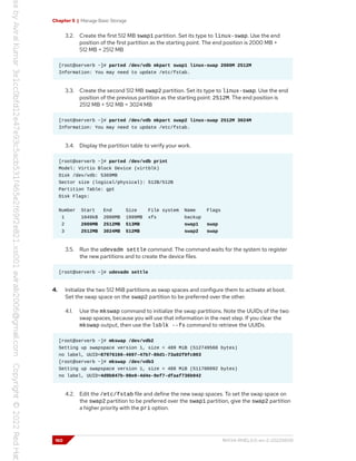 Chapter 5 | Manage Basic Storage
3.2. Create the first 512 MB swap1 partition. Set its type to linux-swap. Use the end
position of the first partition as the starting point. The end position is 2000 MB +
512 MB = 2512 MB
[root@serverb ~]# parted /dev/vdb mkpart swap1 linux-swap 2000M 2512M
Information: You may need to update /etc/fstab.
3.3. Create the second 512 MB swap2 partition. Set its type to linux-swap. Use the end
position of the previous partition as the starting point: 2512M. The end position is
2512 MB + 512 MB = 3024 MB
[root@serverb ~]# parted /dev/vdb mkpart swap2 linux-swap 2512M 3024M
Information: You may need to update /etc/fstab.
3.4. Display the partition table to verify your work.
[root@serverb ~]# parted /dev/vdb print
Model: Virtio Block Device (virtblk)
Disk /dev/vdb: 5369MB
Sector size (logical/physical): 512B/512B
Partition Table: gpt
Disk Flags:
Number Start End Size File system Name Flags
1 1049kB 2000MB 1999MB xfs backup
2 2000MB 2512MB 513MB swap1 swap
3 2512MB 3024MB 512MB swap2 swap
3.5. Run the udevadm settle command. The command waits for the system to register
the new partitions and to create the device files.
[root@serverb ~]# udevadm settle
4. Initialize the two 512 MiB partitions as swap spaces and configure them to activate at boot.
Set the swap space on the swap2 partition to be preferred over the other.
4.1. Use the mkswap command to initialize the swap partitions. Note the UUIDs of the two
swap spaces, because you will use that information in the next step. If you clear the
mkswap output, then use the lsblk --fs command to retrieve the UUIDs.
[root@serverb ~]# mkswap /dev/vdb2
Setting up swapspace version 1, size = 489 MiB (512749568 bytes)
no label, UUID=87976166-4697-47b7-86d1-73a02f0fc803
[root@serverb ~]# mkswap /dev/vdb3
Setting up swapspace version 1, size = 488 MiB (511700992 bytes)
no label, UUID=4d9b847b-98e0-4d4e-9ef7-dfaaf736b942
4.2. Edit the /etc/fstab file and define the new swap spaces. To set the swap space on
the swap2 partition to be preferred over the swap1 partition, give the swap2 partition
a higher priority with the pri option.
160 RH134-RHEL9.0-en-2-20220609
 