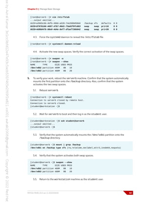 Chapter 5 | Manage Basic Storage
[root@serverb ~]# vim /etc/fstab
...output omitted...
UUID=a3665c6b-4bfb-49b6-a528-74e268b058dd /backup xfs defaults 0 0
UUID=87976166-4697-47b7-86d1-73a02f0fc803 swap swap pri=10 0 0
UUID=4d9b847b-98e0-4d4e-9ef7-dfaaf736b942 swap swap pri=20 0 0
4.3. Force the systemd daemon to reread the /etc/fstab file.
[root@serverb ~]# systemctl daemon-reload
4.4. Activate the new swap spaces. Verify the correct activation of the swap spaces.
[root@serverb ~]# swapon -a
[root@serverb ~]# swapon --show
NAME TYPE SIZE USED PRIO
/dev/vdb2 partition 489M 0B 10
/dev/vdb3 partition 488M 0B 20
5. To verify your work, reboot the serverb machine. Confirm that the system automatically
mounts the first partition onto the /backup directory. Also, confirm that the system
activates the two swap spaces.
5.1. Reboot serverb.
[root@serverb ~]# systemctl reboot
Connection to serverb closed by remote host.
Connection to serverb closed.
[student@workstation ~]$
5.2. Wait for serverb to boot and then log in as the student user.
[student@workstation ~]$ ssh student@serverb
...output omitted...
[student@serverb ~]$
5.3. Verify that the system automatically mounts the /dev/vdb1 partition onto the
/backup directory.
[student@serverb ~]$ mount | grep /backup
/dev/vdb1 on /backup type xfs (rw,relatime,seclabel,attr2,inode64,noquota)
5.4. Verify that the system activates both swap spaces.
[student@serverb ~]$ swapon --show
NAME TYPE SIZE USED PRIO
/dev/vdb2 partition 489M 0B 10
/dev/vdb3 partition 488M 0B 20
5.5. Return to the workstation machine as the student user.
RH134-RHEL9.0-en-2-20220609 161
 