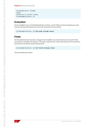 Chapter 5 | Manage Basic Storage
[student@serverb ~]$ exit
logout
Connection to serverb closed.
[student@workstation ~]$
Evaluation
As the student user on the workstation machine, use the lab command to grade your work.
Correct any reported failures and rerun the command until successful.
[student@workstation ~]$ lab grade storage-review
Finish
On the workstation machine, change to the student user home directory and use the lab
command to complete this exercise. This step is important to ensure that resources from previous
exercises do not impact upcoming exercises.
[student@workstation ~]$ lab finish storage-review
This concludes the section.
162 RH134-RHEL9.0-en-2-20220609
 