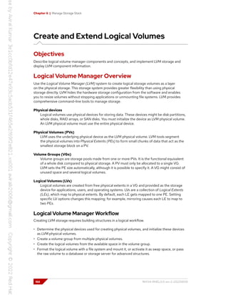 Chapter 6 | Manage Storage Stack
Create and Extend Logical Volumes
Objectives
Describe logical volume manager components and concepts, and implement LVM storage and
display LVM component information.
Logical Volume Manager Overview
Use the Logical Volume Manager (LVM) system to create logical storage volumes as a layer
on the physical storage. This storage system provides greater flexibility than using physical
storage directly. LVM hides the hardware storage configuration from the software and enables
you to resize volumes without stopping applications or unmounting file systems. LVM provides
comprehensive command-line tools to manage storage.
Physical devices
Logical volumes use physical devices for storing data. These devices might be disk partitions,
whole disks, RAID arrays, or SAN disks. You must initialize the device as LVM physical volume.
An LVM physical volume must use the entire physical device.
Physical Volumes (PVs)
LVM uses the underlying physical device as the LVM physical volume. LVM tools segment
the physical volumes into Physical Extents (PEs) to form small chunks of data that act as the
smallest storage block on a PV.
Volume Groups (VGs)
Volume groups are storage pools made from one or more PVs. It is the functional equivalent
of a whole disk compared to physical storage. A PV must only be allocated to a single VG.
LVM sets the PE size automatically, although it is possible to specify it. A VG might consist of
unused space and several logical volumes.
Logical Volumes (LVs)
Logical volumes are created from free physical extents in a VG and provided as the storage
device for applications, users, and operating systems. LVs are a collection of Logical Extents
(LEs), which map to physical extents. By default, each LE gets mapped to one PE. Setting
specific LV options changes this mapping; for example, mirroring causes each LE to map to
two PEs.
Logical Volume Manager Workflow
Creating LVM storage requires building structures in a logical workflow.
• Determine the physical devices used for creating physical volumes, and initialize these devices
as LVM physical volumes.
• Create a volume group from multiple physical volumes.
• Create the logical volumes from the available space in the volume group.
• Format the logical volume with a file system and mount it, or activate it as swap space, or pass
the raw volume to a database or storage server for advanced structures.
166 RH134-RHEL9.0-en-2-20220609
 